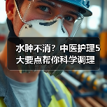水肿不消？中医护理5大要点帮你科学调理 - 辰飞雨深圳健康科普资讯网